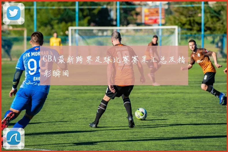 CBA最新跨界足球比赛赛果汇总及精彩瞬间