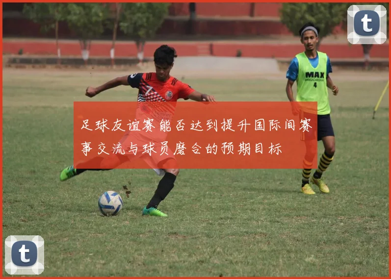 足球友谊赛能否达到提升国际间赛事交流与球员磨合的预期目标