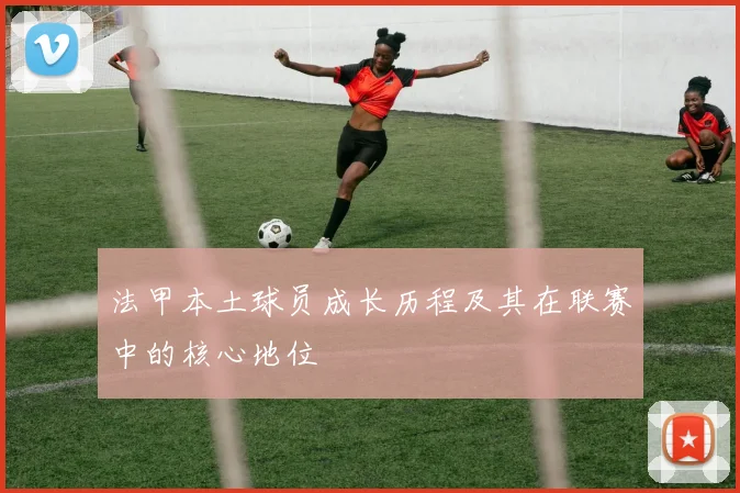 法甲本土球员成长历程及其在联赛中的核心地位