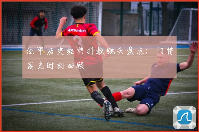 法甲历史经典扑救镜头盘点：门将高光时刻回顾