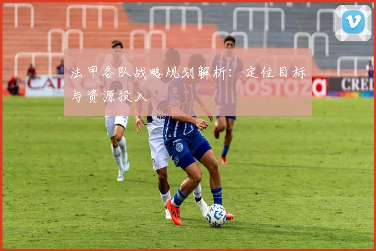法甲各队战略规划解析：定位目标与资源投入