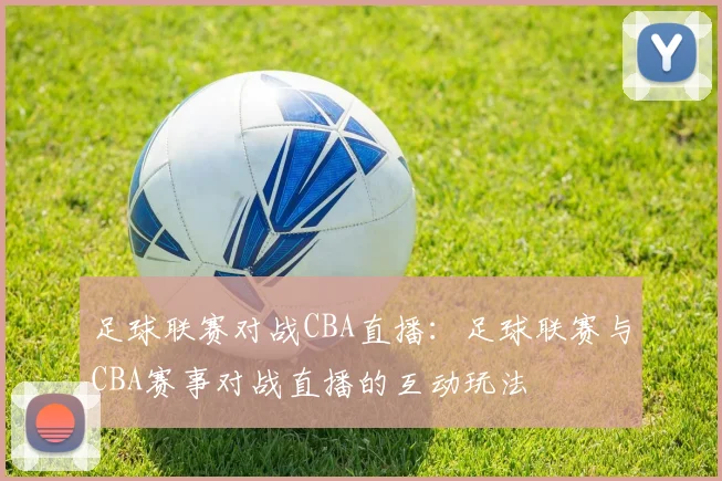 足球联赛对战CBA直播:足球联赛与CBA赛事对战直播的互动玩法
